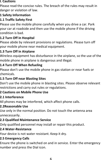 6 I. Cautions Please read the concise rules. The breach of the rules may result in danger or violation of law.   1 Safety Information 1.1 Traffic Safety First Please use the mobile phone carefully when you drive a car. Park your car at roadside and then use the mobile phone if the driving condition is bad.   1.2 Turn Off in Hospital Please abide by relevant provisions or regulations. Please turn off your mobile phone near medical equipment.   1.3 Turn Off in Airplane Wireless equipment has disturbance in the airplane, so the use of the mobile phone in airplane is dangerous and illegal.   1.4 Turn Off When Refueling Please dot use the oile phoe i gas statio or ear fuels or chemicals.   1.5 Turn Off near Blasting Sites Dot use the oile phoe i lastig sites. Please oserve relevat restrictions and carry out rules or regulations.   2 Cautions on Mobile Phone Use 2.1 Interference All phones may be interfered, which affect phone calls. 2.2Reasonable Use Use only in the normal position. Do not touch the antenna area unnecessarily. 2.3 Qualified Maintenance Service   Only qualified personnel may install or repair this product. 2.4 Water-Resistance Your device is not water resistant. Keep it dry. 2.5 Emergency Calls Ensure the phone is switched on and in service. Enter the emergency number and press the Dial icon. 