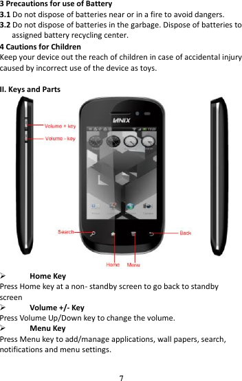 7 3 Precautions for use of Battery 3.1 Do not dispose of batteries near or in a fire to avoid dangers. 3.2 Do not dispose of batteries in the garbage. Dispose of batteries to assigned battery recycling center.   4 Cautions for Children Keep your device out the reach of children in case of accidental injury caused by incorrect use of the device as toys.  II. Keys and Parts   Home Key Press Home key at a non- standby screen to go back to standby screen    Volume +/- Key Press Volume Up/Down key to change the volume.  Menu Key Press Menu key to add/manage applications, wall papers, search, notifications and menu settings. 