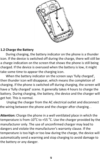 9   1.2 Charge the Battery During charging, the battery indicator on the phone is a thunder icon. If the device is switched off during the charge, there will still be a charge indication on the screen that shows the phone is still being charged. If the device is overused when the battery is low, it might take some time to appear the charging icon. When the battery indicator on the screen says &apos;fully charged&apos;, then thunder icon will disappear, which means the completion of charging. If the phone is switched off during charging, the screen will have a &apos;fully charged&apos; scene. It generally takes 4 hours to charge the battery. During charging, the battery, the device and the charger will get hot. This is normal. Unplug the charger from the AC electrical outlet and disconnect the wiring between the phone and the charger after charging. .  Attention: Charge the phone in a well ventilated place in which the temperature is from-10oC to +55 oC. Use the charger provided by the manufacturer only. The use of unconfirmed charger may lead to dangers and violate the manufacturer&apos;s warranty clause. If the temperature is too high or too low during the charge, the device will automatically send a warning and stop charging to avoid damage to the battery or any danger. 