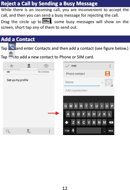 12 RReejjeecctt  aa  CCaallll  bbyy  SSeennddiinngg  aa  BBuussyy  MMeessssaaggee  While there is an incoming call, you are inconvenient to accept the call, and then you can send a busy message for rejecting the call. Drag the circle up to , some busy messages will show on the screen, short tap any of them to send out.    AAdddd  aa  CCoonnttaacctt  Tap and enter Contacts and then add a contact (see figure below.) Tap to add a new contact to Phone or SIM card.   