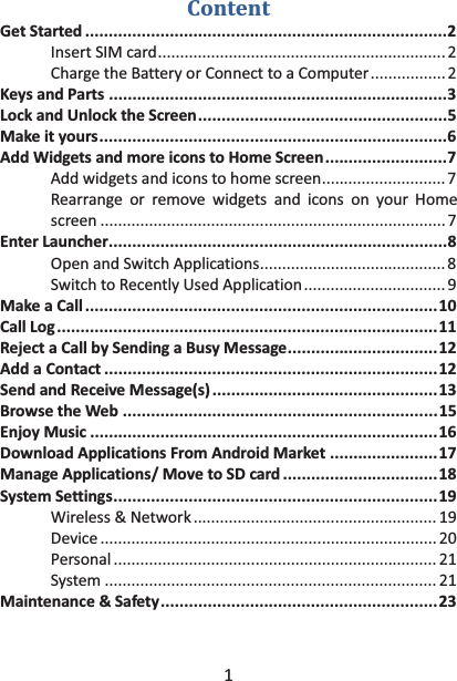 1 Content Get Started ............................................................................. 2 Insert SIM card ................................................................. 2 Charge the Battery or Connect to a Computer ................. 2 Keys and Parts ........................................................................ 3 Lock and Unlock the Screen ..................................................... 5 Make it yours .......................................................................... 6 Add Widgets and more icons to Home Screen .......................... 7 Add widgets and icons to home screen ............................ 7 Rearrange or remove widgets and icons on your Home screen .............................................................................. 7 Enter Launcher ........................................................................ 8 Open and Switch Applications .......................................... 8 Switch to Recently Used Application ................................ 9 Make a Call ........................................................................... 10 Call Log ................................................................................. 11 Reject a Call by Sending a Busy Message ................................ 12 Add a Contact ....................................................................... 12 Send and Receive Message(s) ................................................ 13 Browse the Web ................................................................... 15 Enjoy Music .......................................................................... 16 Download Applications From Android Market ....................... 17 Manage Applications/ Move to SD card ................................. 18 System Settings ..................................................................... 19 Wireless &amp; Network ....................................................... 19 Device ............................................................................ 20 Personal ......................................................................... 21 System ........................................................................... 21 Maintenance  &amp;  Safety ........................................................... 23  