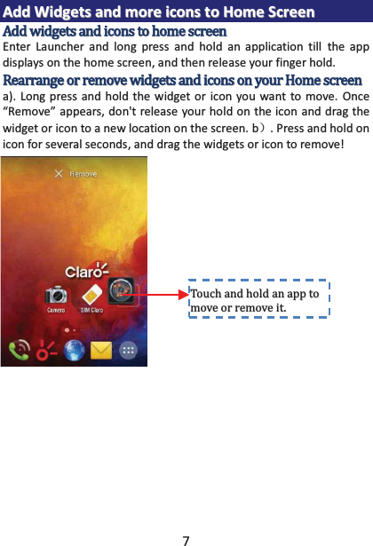 7 AAdddd  WWiiddggeettss  aanndd  mmoorree  iiccoonnss  ttoo  HHoommee  SSccrreeeenn  Enter Launcher and long press and hold an application till the app displays on the home screen, and then release your finger hold. a). Long press and hold the widget or icon you want to move. Once “Remove” appears, don&apos;t release your hold on the icon and drag the widget or icon to a new location on the screen. b˅. Press and hold on icon for several seconds, and drag the widgets or icon to remove!         ǤǤ