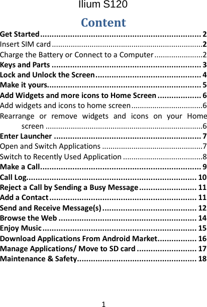 1 Ilium S120  Content Get Started   ...................................................................... 2Insert SIM card   ........................................................................2Charge the Battery or Connect to a Computer   .......................2Keys and Parts   ................................................................. 3Lock and Unlock the Screen   .............................................. 4Make it yours  ................................................................... 5Add Widgets and more icons to Home Screen   ................... 6Add widgets and icons to home screen   ..................................6Rearrange or remove widgets and icons on your Home screen   ...........................................................................6Enter Launcher   ................................................................ 7Open and Switch Applications   ................................................7Switch to Recently Used Application   ......................................8Make a Call   ...................................................................... 9Call Log  .......................................................................... 10Reject a Call by Sending a Busy Message   ......................... 11Add a Contact   ................................................................ 11Send and Receive Message(s)   ......................................... 12Browse the Web   ............................................................ 14Enjoy Music   ................................................................... 15Download Applications From Android Market   ................. 16Manage Applications/ Move to SD card   .......................... 17Maintenance &amp; Safety   .................................................... 18  