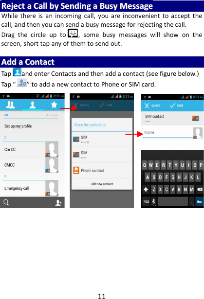 11 RReejjeecctt  aa  CCaallll  bbyy  SSeennddiinngg  aa  BBuussyy  MMeessssaaggee  While there is an incoming call, you are inconvenient to accept the call, and then you can send a busy message for rejecting the call. Drag  the circle up to , some busy messages will show on the screen, short tap any of them to send out.    AAdddd  aa  CCoonnttaacctt  Tap and enter Contacts and then add a contact (see figure below.) Tap “ ” to add a new contact to Phone or SIM card.                               