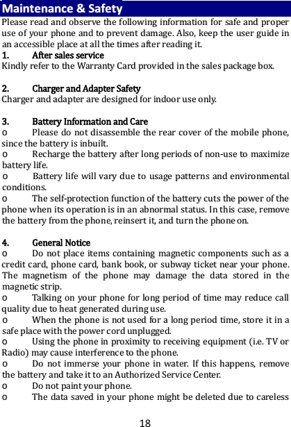 18 MMaaiinntteennaannccee  &amp;&amp;  SSaaffeettyy  PPlleeaassee  rreeaadd  aanndd  oobbsseerrvvee  tthhee  ffoolllloowwiinngg  iinnffoorrmmaattiioonn  ffoorr  ssaaffee  aanndd  pprrooppeerr  uussee  ooff  yyoouurr  pphhoonnee  aanndd  ttoo  pprreevveenntt  ddaammaaggee..  AAllssoo,,  kkeeeepp  tthhee  uusseerr  gguuiiddee  iinn  aann  aacccceessssiibbllee  ppllaaccee  aatt  aallll  tthhee  ttiimmeess  aafftteerr  rreeaaddiinngg  iitt..  11..  AAfftteerr  ssaalleess  sseerrvviiccee  KKiinnddllyy  rreeffeerr  ttoo  tthhee  WWaarrrraannttyy  CCaarrdd  pprroovviiddeedd  iinn  tthhee  ssaalleess  ppaacckkaaggee  bbooxx..    22..  CChhaarrggeerr  aanndd  AAddaapptteerr  SSaaffeettyy  CChhaarrggeerr  aanndd  aaddaapptteerr  aarree  ddeessiiggnneedd  ffoorr  iinnddoooorr  uussee  oonnllyy..    33..  BBaatttteerryy  IInnffoorrmmaattiioonn  aanndd  CCaarree  oo  PPlleeaassee  ddoo  nnoott  ddiissaasssseemmbbllee  tthhee  rreeaarr  ccoovveerr  ooff  tthhee  mmoobbiillee  pphhoonnee,,  ssiinnccee  tthhee  bbaatttteerryy  iiss  iinnbbuuiilltt..    oo  RReecchhaarrggee  tthhee  bbaatttteerryy  aafftteerr  lloonngg  ppeerriiooddss  ooff  nnoonn--uussee  ttoo  mmaaxxiimmiizzee  bbaatttteerryy  lliiffee..  oo  BBaatttteerryy  lliiffee  wwiillll  vvaarryy  dduuee  ttoo  uussaaggee  ppaatttteerrnnss  aanndd  eennvviirroonnmmeennttaall  ccoonnddiittiioonnss..  oo  TThhee  sseellff--pprrootteeccttiioonn  ffuunnccttiioonn  ooff  tthhee  bbaatttteerryy  ccuuttss  tthhee  ppoowweerr  ooff  tthhee  pphhoonnee  wwhheenn  iittss  ooppeerraattiioonn  iiss  iinn  aann  aabbnnoorrmmaall  ssttaattuuss..  IInn  tthhiiss  ccaassee,,  rreemmoovvee  tthhee  bbaatttteerryy  ffrroomm  tthhee  pphhoonnee,,  rreeiinnsseerrtt  iitt,,  aanndd  ttuurrnn  tthhee  pphhoonnee  oonn..    44..  GGeenneerraall  NNoottiiccee  oo  DDoo  nnoott  ppllaaccee  iitteemmss  ccoonnttaaiinniinngg  mmaaggnneettiicc  ccoommppoonneennttss  ssuucchh  aass  aa  ccrreeddiitt  ccaarrdd,,  pphhoonnee  ccaarrdd,,  bbaannkk  bbooookk,,  oorr  ssuubbwwaayy  ttiicckkeett  nneeaarr  yyoouurr  pphhoonnee..  TThhee  mmaaggnneettiissmm  ooff  tthhee  pphhoonnee  mmaayy  ddaammaaggee  tthhee  ddaattaa  ssttoorreedd  iinn  tthhee  mmaaggnneettiicc  ssttrriipp..  oo  TTaallkkiinngg  oonn  yyoouurr  pphhoonnee  ffoorr  lloonngg  ppeerriioodd  ooff  ttiimmee  mmaayy  rreedduuccee  ccaallll  qquuaalliittyy  dduuee  ttoo  hheeaatt  ggeenneerraatteedd  dduurriinngg  uussee..  oo  WWhheenn  tthhee  pphhoonnee  iiss  nnoott  uusseedd  ffoorr  aa  lloonngg  ppeerriioodd  ttiimmee,,  ssttoorree  iitt  iinn  aa  ssaaffee  ppllaaccee  wwiitthh  tthhee  ppoowweerr  ccoorrdd  uunnpplluuggggeedd..  oo  UUssiinngg  tthhee  pphhoonnee  iinn  pprrooxxiimmiittyy  ttoo  rreecceeiivviinngg  eeqquuiippmmeenntt  ((ii..ee..  TTVV  oorr  RRaaddiioo))  mmaayy  ccaauussee  iinntteerrffeerreennccee  ttoo  tthhee  pphhoonnee..  oo  DDoo  nnoott  iimmmmeerrssee  yyoouurr  pphhoonnee  iinn  wwaatteerr..  IIff  tthhiiss  hhaappppeennss,,  rreemmoovvee  tthhee  bbaatttteerryy  aanndd  ttaakkee  iitt  ttoo  aann  AAuutthhoorriizzeedd  SSeerrvviiccee  CCeenntteerr..  oo  DDoo  nnoott  ppaaiinntt  yyoouurr  pphhoonnee..  oo  TThhee  ddaattaa  ssaavveedd  iinn  yyoouurr  pphhoonnee  mmiigghhtt  bbee  ddeelleetteedd  dduuee  ttoo  ccaarreelleessss  