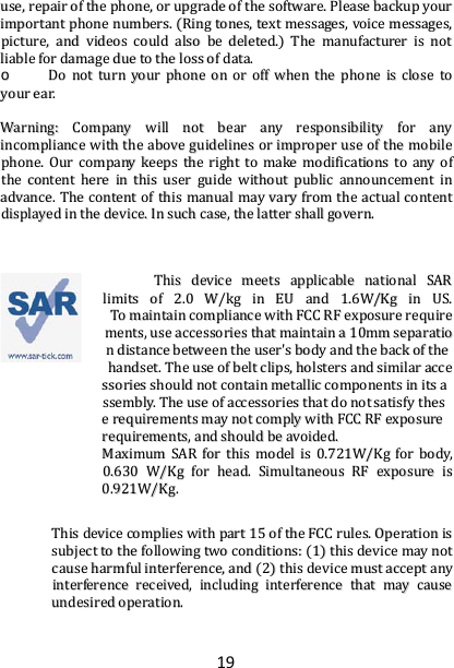 19 uussee,,  rreeppaaiirr  ooff  tthhee  pphhoonnee,,  oorr  uuppggrraaddee  ooff  tthhee  ssooffttwwaarree..  PPlleeaassee  bbaacckkuupp  yyoouurr  iimmppoorrttaanntt  pphhoonnee  nnuummbbeerrss..  ((RRiinngg  ttoonneess,,  tteexxtt  mmeessssaaggeess,,  vvooiiccee  mmeessssaaggeess,,  ppiiccttuurree,,  aanndd  vviiddeeooss  ccoouulldd  aallssoo  bbee  ddeelleetteedd..))  TThhee  mmaannuuffaaccttuurreerr  iiss  nnoott  lliiaabbllee  ffoorr  ddaammaaggee  dduuee  ttoo  tthhee  lloossss  ooff  ddaattaa..  oo  DDoo  nnoott  ttuurrnn  yyoouurr  pphhoonnee  oonn  oorr  ooffff  wwhheenn  tthhee  pphhoonnee  iiss  cclloossee  ttoo  yyoouurr  eeaarr..    WWaarrnniinngg::  CCoommppaannyy  wwiillll  nnoott  bbeeaarr  aannyy  rreessppoonnssiibbiilliittyy  ffoorr  aannyy  iinnccoommpplliiaannccee  wwiitthh  tthhee  aabboovvee  gguuiiddeelliinneess  oorr  iimmpprrooppeerr  uussee  ooff  tthhee  mmoobbiillee  pphhoonnee..  OOuurr  ccoommppaannyy  kkeeeeppss  tthhee  rriigghhtt  ttoo  mmaakkee  mmooddiiffiiccaattiioonnss  ttoo  aannyy  ooff  tthhee  ccoonntteenntt  hheerree  iinn  tthhiiss  uusseerr  gguuiiddee  wwiitthhoouutt  ppuubblliicc  aannnnoouunncceemmeenntt  iinn  aaddvvaannccee..  TThhee  ccoonntteenntt  ooff  tthhiiss  mmaannuuaall  mmaayy  vvaarryy  ffrroomm  tthhee  aaccttuuaall  ccoonntteenntt  ddiissppllaayyeedd  iinn  tthhee  ddeevviiccee..  IInn  ssuucchh  ccaassee,,  tthhee  llaatttteerr  sshhaallll  ggoovveerrnn..    TThhiiss  ddeevviiccee  mmeeeettss  aapppplliiccaabbllee  nnaattiioonnaall  SSAARR  lliimmiittss  ooff  22..00  WW//kkgg  iinn  EEUU  aanndd  11..66WW//KKgg  iinn  UUSS..  TToo  mmaaiinnttaaiinn  ccoommpplliiaannccee  wwiitthh  FFCCCC  RRFF  eexxppoossuurree  rreeqquuiirreemmeennttss,,  uussee  aacccceessssoorriieess  tthhaatt  mmaaiinnttaaiinn  aa  1100mmmm  sseeppaarraattiioonn  ddiissttaannccee  bbeettwweeeenn  tthhee  uusseerr&apos;&apos;ss  bbooddyy  aanndd  tthhee  bbaacckk  ooff  tthhee  hhaannddsseett..  TThhee  uussee  ooff  bbeelltt  cclliippss,,  hhoollsstteerrss  aanndd  ssiimmiillaarr  aacccceessssoorriieess  sshhoouulldd  nnoott  ccoonnttaaiinn  mmeettaalllliicc  ccoommppoonneennttss  iinn  iittss  aasssseemmbbllyy..  TThhee  uussee  ooff  aacccceessssoorriieess  tthhaatt  ddoo  nnoott  ssaattiissffyy  tthheessee  rreeqquuiirreemmeennttss  mmaayy  nnoott  ccoommppllyy  wwiitthh  FFCCCC  RRFF  eexxppoossuurree  rreeqquuiirreemmeennttss,,  aanndd  sshhoouulldd  bbee  aavvooiiddeedd..  MMaaxxiimmuumm  SSAARR  ffoorr  tthhiiss  mmooddeell  iiss  00..772211WW//KKgg  ffoorr  bbooddyy,,  00..663300  WW//KKgg  ffoorr  hheeaadd..  SSiimmuullttaanneeoouuss  RRFF  eexxppoossuurree  iiss  00..992211WW//KKgg..  TThhiiss  ddeevviiccee  ccoommpplliieess  wwiitthh  ppaarrtt  1155  ooff  tthhee  FFCCCC  rruulleess..  OOppeerraattiioonn  iiss  ssuubbjjeecctt  ttoo  tthhee  ffoolllloowwiinngg  ttwwoo  ccoonnddiittiioonnss::  ((11))  tthhiiss  ddeevviiccee  mmaayy  nnoott  ccaauussee  hhaarrmmffuull  iinntteerrffeerreennccee,,  aanndd  ((22))  tthhiiss  ddeevviiccee  mmuusstt  aacccceepptt  aannyy  iinntteerrffeerreennccee  rreecceeiivveedd,,  iinncclluuddiinngg  iinntteerrffeerreennccee  tthhaatt  mmaayy  ccaauussee  uunnddeessiirreedd  ooppeerraattiioonn.. 
