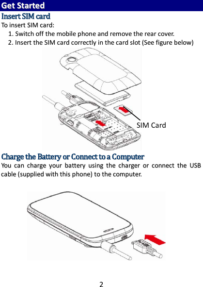 2  GGeett  SSttaarrtteedd  IInnsseerrtt  SSIIMM  ccaarrdd  TToo  iinnsseerrtt  SSIIMM  ccaarrdd::  11..  SSwwiittcchh  ooffff  tthhee  mmoobbiillee  pphhoonnee  aanndd  rreemmoovvee  tthhee  rreeaarr  ccoovveerr..  22..  IInnsseerrtt  tthhee  SSIIMM  ccaarrdd  ccoorrrreeccttllyy  iinn  tthhee  ccaarrdd  sslloott  ((SSeeee  ffiigguurree  bbeellooww))                CChhaarrggee  tthhee  BBaatttteerryy  oorr  CCoonnnneecctt  ttoo  aa  CCoommppuutteerr  YYoouu  ccaann  cchhaarrggee  yyoouurr  bbaatttteerryy  uussiinngg  tthhee  cchhaarrggeerr  oorr  ccoonnnneecctt  tthhee  UUSSBB  ccaabbllee  ((ssuupppplliieedd  wwiitthh  tthhiiss  pphhoonnee))  ttoo  tthhee  ccoommppuutteerr..               SIM Card 