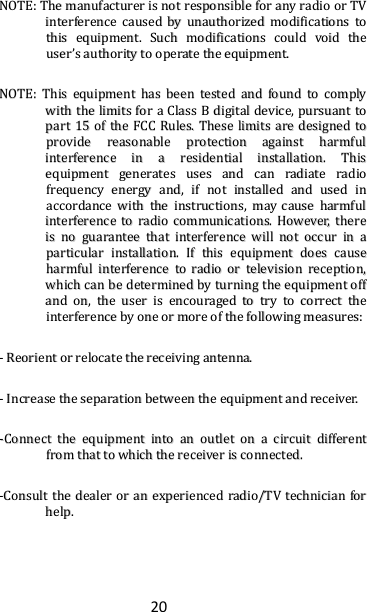 20 NNOOTTEE::  TThhee  mmaannuuffaaccttuurreerr  iiss  nnoott  rreessppoonnssiibbllee  ffoorr  aannyy  rraaddiioo  oorr  TTVV  iinntteerrffeerreennccee  ccaauusseedd  bbyy  uunnaauutthhoorriizzeedd  mmooddiiffiiccaattiioonnss  ttoo  tthhiiss  eeqquuiippmmeenntt..  SSuucchh  mmooddiiffiiccaattiioonnss  ccoouulldd  vvooiidd  tthhee  uusseerr’’ss  aauutthhoorriittyy  ttoo  ooppeerraattee  tthhee  eeqquuiippmmeenntt..  NNOOTTEE::  TThhiiss  eeqquuiippmmeenntt  hhaass  bbeeeenn  tteesstteedd  aanndd  ffoouunndd  ttoo  ccoommppllyy  wwiitthh  tthhee  lliimmiittss  ffoorr  aa  CCllaassss  BB  ddiiggiittaall  ddeevviiccee,,  ppuurrssuuaanntt  ttoo  ppaarrtt  1155  ooff  tthhee  FFCCCC  RRuulleess..  TThheessee  lliimmiittss  aarree  ddeessiiggnneedd  ttoo  pprroovviiddee  rreeaassoonnaabbllee  pprrootteeccttiioonn  aaggaaiinnsstt  hhaarrmmffuull  iinntteerrffeerreennccee  iinn  aa  rreessiiddeennttiiaall  iinnssttaallllaattiioonn..  TThhiiss  eeqquuiippmmeenntt  ggeenneerraatteess  uusseess  aanndd  ccaann  rraaddiiaattee  rraaddiioo  ffrreeqquueennccyy  eenneerrggyy  aanndd,,  iiff  nnoott  iinnssttaalllleedd  aanndd  uusseedd  iinn  aaccccoorrddaannccee  wwiitthh  tthhee  iinnssttrruuccttiioonnss,,  mmaayy  ccaauussee  hhaarrmmffuull  iinntteerrffeerreennccee  ttoo  rraaddiioo  ccoommmmuunniiccaattiioonnss..  HHoowweevveerr,,  tthheerree  iiss  nnoo  gguuaarraanntteeee  tthhaatt  iinntteerrffeerreennccee  wwiillll  nnoott  ooccccuurr  iinn  aa  ppaarrttiiccuullaarr  iinnssttaallllaattiioonn..  IIff  tthhiiss  eeqquuiippmmeenntt  ddooeess  ccaauussee  hhaarrmmffuull  iinntteerrffeerreennccee  ttoo  rraaddiioo  oorr  tteelleevviissiioonn  rreecceeppttiioonn,,  wwhhiicchh  ccaann  bbee  ddeetteerrmmiinneedd  bbyy  ttuurrnniinngg  tthhee  eeqquuiippmmeenntt  ooffff  aanndd  oonn,,  tthhee  uusseerr  iiss  eennccoouurraaggeedd  ttoo  ttrryy  ttoo  ccoorrrreecctt  tthhee  iinntteerrffeerreennccee  bbyy  oonnee  oorr  mmoorree  ooff  tthhee  ffoolllloowwiinngg  mmeeaassuurreess::  --  RReeoorriieenntt  oorr  rreellooccaattee  tthhee  rreecceeiivviinngg  aanntteennnnaa..  --  IInnccrreeaassee  tthhee  sseeppaarraattiioonn  bbeettwweeeenn  tthhee  eeqquuiippmmeenntt  aanndd  rreecceeiivveerr..  --CCoonnnneecctt  tthhee  eeqquuiippmmeenntt  iinnttoo  aann  oouuttlleett  oonn  aa  cciirrccuuiitt  ddiiffffeerreenntt  ffrroomm  tthhaatt  ttoo  wwhhiicchh  tthhee  rreecceeiivveerr  iiss  ccoonnnneecctteedd..  --CCoonnssuulltt  tthhee  ddeeaalleerr  oorr  aann  eexxppeerriieenncceedd  rraaddiioo//TTVV  tteecchhnniicciiaann  ffoorr  hheellpp..    