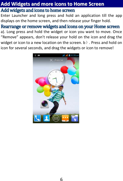 6 AAdddd  WWiiddggeettss  aanndd  mmoorree  iiccoonnss  ttoo  HHoommee  SSccrreeeenn  AAdddd  wwiiddggeettss  aanndd  iiccoonnss  ttoo  hhoommee  ssccrreeeenn  Enter Launcher and long press and hold an application till the app displays on the home screen, and then release your finger hold. RReeaarrrraannggee  oorr  rreemmoovvee  wwiiddggeettss  aanndd  iiccoonnss  oonn  yyoouurr  HHoommee  ssccrreeeenn    a). Long press and hold the widget or icon you want to move. Once “Remove” appears, don&apos;t release your hold on the icon and drag the widget or icon to a new location on the screen. b）. Press and hold on icon for several seconds, and drag the widgets or icon to remove!         