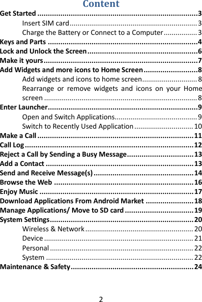 2 Content Get Started ............................................................................. 3 Insert SIM card ................................................................. 3 Charge the Battery or Connect to a Computer ................. 3 Keys and Parts ........................................................................ 4 Lock and Unlock the Screen ..................................................... 6 Make it yours .......................................................................... 7 Add Widgets and more icons to Home Screen .......................... 8 Add widgets and icons to home screen ............................ 8 Rearrange  or  remove  widgets  and  icons  on  your  Home screen .............................................................................. 8 Enter Launcher ........................................................................ 9 Open and Switch Applications .......................................... 9 Switch to Recently Used Application .............................. 10 Make a Call ........................................................................... 11 Call Log ................................................................................. 12 Reject a Call by Sending a Busy Message ................................ 13 Add a Contact ....................................................................... 13 Send and Receive Message(s) ................................................ 14 Browse the Web ................................................................... 16 Enjoy Music .......................................................................... 17 Download Applications From Android Market ....................... 18 Manage Applications/ Move to SD card ................................. 19 System Settings ..................................................................... 20 Wireless &amp; Network ....................................................... 20 Device ............................................................................ 21 Personal ......................................................................... 22 System ........................................................................... 22 Maintenance &amp; Safety ........................................................... 24  