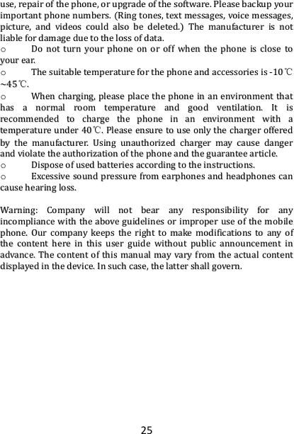 25 uussee,,  rreeppaaiirr  ooff  tthhee  pphhoonnee,,  oorr  uuppggrraaddee  ooff  tthhee  ssooffttwwaarree..  PPlleeaassee  bbaacckkuupp  yyoouurr  iimmppoorrttaanntt  pphhoonnee  nnuummbbeerrss..  ((RRiinngg  ttoonneess,,  tteexxtt  mmeessssaaggeess,,  vvooiiccee  mmeessssaaggeess,,  ppiiccttuurree,,  aanndd  vviiddeeooss  ccoouulldd  aallssoo  bbee  ddeelleetteedd..))  TThhee  mmaannuuffaaccttuurreerr  iiss  nnoott  lliiaabbllee  ffoorr  ddaammaaggee  dduuee  ttoo  tthhee  lloossss  ooff  ddaattaa..  oo  DDoo  nnoott  ttuurrnn  yyoouurr  pphhoonnee  oonn  oorr  ooffff  wwhheenn  tthhee  pphhoonnee  iiss  cclloossee  ttoo  yyoouurr  eeaarr..  oo  TThhee  ssuuiittaabbllee  tteemmppeerraattuurree  ffoorr  tthhee  pphhoonnee  aanndd  aacccceessssoorriieess  iiss  --1100℃℃~~4455℃℃..  oo  WWhheenn  cchhaarrggiinngg,,  pplleeaassee  ppllaaccee  tthhee  pphhoonnee  iinn  aann  eennvviirroonnmmeenntt  tthhaatt  hhaass  aa  nnoorrmmaall  rroooomm  tteemmppeerraattuurree  aanndd  ggoooodd  vveennttiillaattiioonn..  IItt  iiss  rreeccoommmmeennddeedd  ttoo  cchhaarrggee  tthhee  pphhoonnee  iinn  aann  eennvviirroonnmmeenntt  wwiitthh  aa  tteemmppeerraattuurree  uunnddeerr  4400℃℃..  PPlleeaassee  eennssuurree  ttoo  uussee  oonnllyy  tthhee  cchhaarrggeerr  ooffffeerreedd  bbyy  tthhee  mmaannuuffaaccttuurreerr..  UUssiinngg  uunnaauutthhoorriizzeedd  cchhaarrggeerr  mmaayy  ccaauussee  ddaannggeerr  aanndd  vviioollaattee  tthhee  aauutthhoorriizzaattiioonn  ooff  tthhee  pphhoonnee  aanndd  tthhee  gguuaarraanntteeee  aarrttiiccllee..  oo  DDiissppoossee  ooff  uusseedd  bbaatttteerriieess  aaccccoorrddiinngg  ttoo  tthhee  iinnssttrruuccttiioonnss..  oo  EExxcceessssiivvee  ssoouunndd  pprreessssuurree  ffrroomm  eeaarrpphhoonneess  aanndd  hheeaaddpphhoonneess  ccaann  ccaauussee  hheeaarriinngg  lloossss..    WWaarrnniinngg::  CCoommppaannyy  wwiillll  nnoott  bbeeaarr  aannyy  rreessppoonnssiibbiilliittyy  ffoorr  aannyy  iinnccoommpplliiaannccee  wwiitthh  tthhee  aabboovvee  gguuiiddeelliinneess  oorr  iimmpprrooppeerr  uussee  ooff  tthhee  mmoobbiillee  pphhoonnee..  OOuurr  ccoommppaannyy  kkeeeeppss  tthhee  rriigghhtt  ttoo  mmaakkee  mmooddiiffiiccaattiioonnss  ttoo  aannyy  ooff  tthhee  ccoonntteenntt  hheerree  iinn  tthhiiss  uusseerr  gguuiiddee  wwiitthhoouutt  ppuubblliicc  aannnnoouunncceemmeenntt  iinn  aaddvvaannccee..  TThhee  ccoonntteenntt  ooff  tthhiiss  mmaannuuaall  mmaayy  vvaarryy  ffrroomm  tthhee  aaccttuuaall  ccoonntteenntt  ddiissppllaayyeedd  iinn  tthhee  ddeevviiccee..  IInn  ssuucchh  ccaassee,,  tthhee  llaatttteerr  sshhaallll  ggoovveerrnn..      