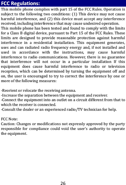 26 FFCCCC  RReegguullaattiioonnss::  TThhiiss  mmoobbiillee  pphhoonnee  ccoommpplliieess  wwiitthh  ppaarrtt  1155  ooff  tthhee  FFCCCC  RRuulleess..  OOppeerraattiioonn  iiss  ssuubbjjeecctt  ttoo  tthhee  ffoolllloowwiinngg  ttwwoo  ccoonnddiittiioonnss::  ((11))  TThhiiss  ddeevviiccee  mmaayy  nnoott  ccaauussee  hhaarrmmffuull  iinntteerrffeerreennccee,,  aanndd  ((22))  tthhiiss  ddeevviiccee  mmuusstt  aacccceepptt  aannyy  iinntteerrffeerreennccee  rreecceeiivveedd,,  iinncclluuddiinngg  iinntteerrffeerreennccee  tthhaatt  mmaayy  ccaauussee  uunnddeessiirreedd  ooppeerraattiioonn..  TThhiiss  mmoobbiillee  pphhoonnee  hhaass  bbeeeenn  tteesstteedd  aanndd  ffoouunndd  ttoo  ccoommppllyy  wwiitthh  tthhee  lliimmiittss  ffoorr  aa  CCllaassss  BB  ddiiggiittaall  ddeevviiccee,,  ppuurrssuuaanntt  ttoo  PPaarrtt  1155  ooff  tthhee  FFCCCC  RRuulleess..  TThheessee  lliimmiittss  aarree  ddeessiiggnneedd  ttoo  pprroovviiddee  rreeaassoonnaabbllee  pprrootteeccttiioonn  aaggaaiinnsstt  hhaarrmmffuull  iinntteerrffeerreennccee  iinn  aa  rreessiiddeennttiiaall  iinnssttaallllaattiioonn..  TThhiiss  eeqquuiippmmeenntt  ggeenneerraatteess,,  uusseess  aanndd  ccaann  rraaddiiaatteedd  rraaddiioo  ffrreeqquueennccyy  eenneerrggyy  aanndd,,  iiff  nnoott  iinnssttaalllleedd  aanndd  uusseedd  iinn  aaccccoorrddaannccee  wwiitthh  tthhee  iinnssttrruuccttiioonnss,,  mmaayy  ccaauussee  hhaarrmmffuull  iinntteerrffeerreennccee  ttoo  rraaddiioo  ccoommmmuunniiccaattiioonnss..  HHoowweevveerr,,  tthheerree  iiss  nnoo  gguuaarraanntteeee  tthhaatt  iinntteerrffeerreennccee  wwiillll  nnoott  ooccccuurr  iinn  aa  ppaarrttiiccuullaarr  iinnssttaallllaattiioonn  IIff  tthhiiss  eeqquuiippmmeenntt  ddooeess  ccaauussee  hhaarrmmffuull  iinntteerrffeerreennccee  ttoo  rraaddiioo  oorr  tteelleevviissiioonn  rreecceeppttiioonn,,  wwhhiicchh  ccaann  bbee  ddeetteerrmmiinneedd  bbyy  ttuurrnniinngg  tthhee  eeqquuiippmmeenntt  ooffff  aanndd  oonn,,  tthhee  uusseerr  iiss  eennccoouurraaggeedd  ttoo  ttrryy  ttoo  ccoorrrreecctt  tthhee  iinntteerrffeerreennccee  bbyy  oonnee  oorr  mmoorree  ooff  tthhee  ffoolllloowwiinngg  mmeeaassuurreess::    --RReeoorriieenntt  oorr  rreellooccaattee  tthhee  rreecceeiivviinngg  aanntteennnnaa..  --IInnccrreeaassee  tthhee  sseeppaarraattiioonn  bbeettwweeeenn  tthhee  eeqquuiippmmeenntt  aanndd  rreecceeiivveerr..  --CCoonnnneecctt  tthhee  eeqquuiippmmeenntt  iinnttoo  aann  oouuttlleett  oonn  aa  cciirrccuuiitt  ddiiffffeerreenntt  ffrroomm  tthhaatt  ttoo  wwhhiicchh  tthhee  rreecceeiivveerr  iiss  ccoonnnneecctteedd..  --CCoonnssuulltt  tthhee  ddeeaalleerr  oorr  aann  eexxppeerriieenncceedd  rraaddiioo//TTVV  tteecchhnniicciiaann  ffoorr  hheellpp..    FFCCCC  NNoottee::  CCaauuttiioonn::  CChhaannggeess  oorr  mmooddiiffiiccaattiioonnss  nnoott  eexxpprreessssllyy  aapppprroovveedd  bbyy  tthhee  ppaarrttyy  rreessppoonnssiibbllee  ffoorr  ccoommpplliiaannccee  ccoouulldd  vvooiidd  tthhee  uusseerr‘‘ss  aauutthhoorriittyy  ttoo  ooppeerraattee  tthhee  eeqquuiippmmeenntt..  