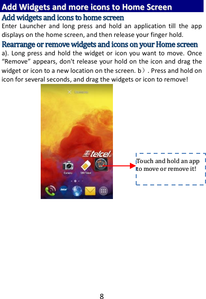 8 AAdddd  WWiiddggeettss  aanndd  mmoorree  iiccoonnss  ttoo  HHoommee  SSccrreeeenn  AAdddd  wwiiddggeettss  aanndd  iiccoonnss  ttoo  hhoommee  ssccrreeeenn  Enter  Launcher  and  long  press  and  hold  an  application  till  the  app displays on the home screen, and then release your finger hold. RReeaarrrraannggee  oorr  rreemmoovvee  wwiiddggeettss  aanndd  iiccoonnss  oonn  yyoouurr  HHoommee  ssccrreeeenn    a).  Long  press  and hold  the  widget or  icon you want to move.  Once “Remove” appears, don&apos;t release your hold on the icon and drag the widget or icon to a new location on the screen. b）. Press and hold on icon for several seconds, and drag the widgets or icon to remove!         TToouucchh  aanndd  hhoolldd  aann  aapppp  ttoo  mmoovvee  oorr  rreemmoovvee  iitt!!  