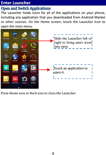 9 EEnntteerr  LLaauunncchheerr  OOppeenn  aanndd  SSwwiittcchh  AApppplliiccaattiioonnss  TThhee  LLaauunncchheerr  hhoollddss  iiccoonnss  ffoorr  aallll  ooff  tthhee  aapppplliiccaattiioonnss  oonn  yyoouurr  pphhoonnee,,  iinncclluuddiinngg  aannyy  aapppplliiccaattiioonn  tthhaatt  yyoouu  ddoowwnnllooaaddeedd  ffrroomm  AAnnddrrooiidd  MMaarrkkeett  oorr  ootthheerr  ssoouurrcceess..  OOnn  tthhee  HHoommee  ssccrreeeenn,,  ttoouucchh  tthhee  LLaauunncchheerr  IIccoonn ttoo  ooppeenn  tthhee  mmaaiinn  mmeennuu..                         PPrreessss  HHoommee  iiccoonn  oorr  BBaacckk  iiccoonn  ttoo  cclloossee  tthhee  LLaauunncchheerr..                  TToouucchh  aann  aapppplliiccaattiioonn  ttoo  ooppeenn  iitt..  SSlliiddee  tthhee  LLaauunncchheerr  lleefftt  oorr  rriigghhtt  ttoo  bbrriinngg  mmoorree  iiccoonnss  iinnttoo  vviieeww..  