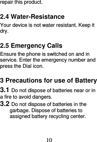 10 repair this product. 2.4 Water-Resistance Your device is not water resistant. Keep it dry. 2.5 Emergency Calls Ensure the phone is switched on and in service. Enter the emergency number and press the Dial icon. 3 Precautions for use of Battery 3.1 Do not dispose of batteries near or in a fire to avoid dangers. 3.2 Do not dispose of batteries in the garbage. Dispose of batteries to assigned battery recycling center.   