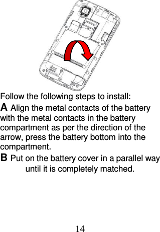 14  Follow the following steps to install: A Align the metal contacts of the battery with the metal contacts in the battery compartment as per the direction of the arrow, press the battery bottom into the compartment. B Put on the battery cover in a parallel way until it is completely matched.       