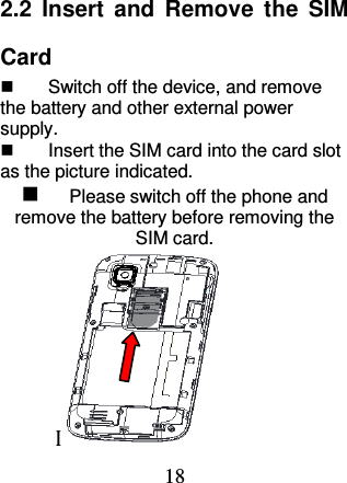 18 2.2  Insert  and  Remove  the  SIM Card   Switch off the device, and remove the battery and other external power supply.   Insert the SIM card into the card slot as the picture indicated.  Please switch off the phone and remove the battery before removing the SIM card.     I 