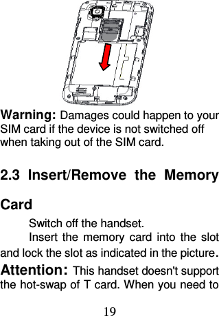 19  Warning: Damages could happen to your SIM card if the device is not switched off when taking out of the SIM card. 2.3  Insert/Remove  the  Memory Card Switch off the handset. Insert  the  memory  card  into  the  slot and lock the slot as indicated in the picture. Attention: This handset doesn&apos;t support the hot-swap of T card. When you need to 