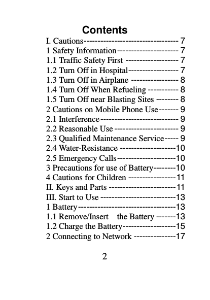 2 Contents I. Cautions ---------------------------------- 7 1 Safety Information ---------------------- 7 1.1 Traffic Safety First ------------------- 7 1.2 Turn Off in Hospital ------------------ 7 1.3 Turn Off in Airplane ----------------- 8 1.4 Turn Off When Refueling ----------- 8 1.5 Turn Off near Blasting Sites -------- 8 2 Cautions on Mobile Phone Use ------- 9 2.1 Interference ---------------------------- 9 2.2 Reasonable Use ----------------------- 9 2.3 Qualified Maintenance Service ----- 9 2.4 Water-Resistance --------------------10 2.5 Emergency Calls ---------------------10 3 Precautions for use of Battery--------10 4 Cautions for Children ----------------- 11 II. Keys and Parts ------------------------ 11 III. Start to Use ---------------------------13 1 Battery -----------------------------------13 1.1 Remove/Insert    the Battery -------13 1.2 Charge the Battery -------------------15 2 Connecting to Network ---------------17 