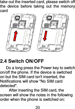 20 take out the inserted card, please switch off the  device  before  taking  out  the  memory card  2.4 Switch ON/OFF Do a long press the Power key to switch on/off the phone. If the device is switched on but the SIM card isn&apos;t inserted, the Notifications will show &quot;No SIM card detected&quot;. After inserting the SIM card, the screen will show the notes in the following order when the phone is switched on:   