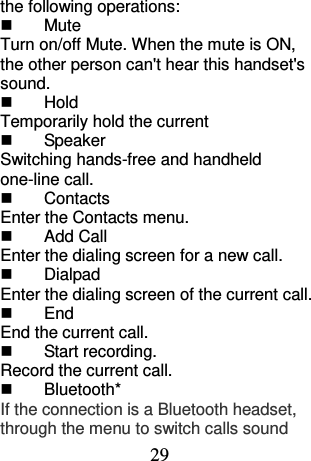 29 the following operations:   Mute Turn on/off Mute. When the mute is ON, the other person can&apos;t hear this handset&apos;s sound.     Hold Temporarily hold the current   Speaker Switching hands-free and handheld one-line call.     Contacts Enter the Contacts menu.   Add Call Enter the dialing screen for a new call.   Dialpad Enter the dialing screen of the current call.     End End the current call.   Start recording. Record the current call.   Bluetooth* If the connection is a Bluetooth headset, through the menu to switch calls sound 