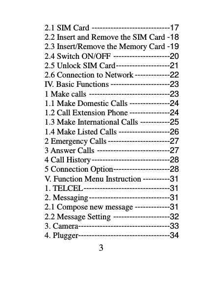 3 2.1 SIM Card -----------------------------17 2.2 Insert and Remove the SIM Card -18 2.3 Insert/Remove the Memory Card -19 2.4 Switch ON/OFF ---------------------20 2.5 Unlock SIM Card --------------------21 2.6 Connection to Network -------------22 IV. Basic Functions ----------------------23 1 Make calls ------------------------------23 1.1 Make Domestic Calls ---------------24 1.2 Call Extension Phone ---------------24 1.3 Make International Calls -----------25 1.4 Make Listed Calls -------------------26 2 Emergency Calls -----------------------27 3 Answer Calls ---------------------------27 4 Call History -----------------------------28 5 Connection Option ---------------------28 V. Function Menu Instruction ----------31 1. TELCEL --------------------------------31 2. Messaging ------------------------------31 2.1 Compose new message -------------31 2.2 Message Setting ---------------------32 3. Camera----------------------------------33 4. Plugger----------------------------------34 