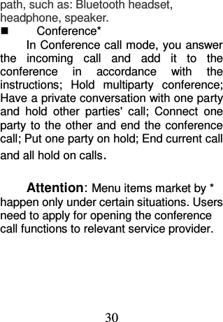 30 path, such as: Bluetooth headset, headphone, speaker.     Conference* In Conference call mode, you answer the  incoming  call  and  add  it  to  the conference  in  accordance  with  the instructions;  Hold  multiparty  conference; Have a private conversation with one party and  hold  other  parties&apos;  call;  Connect  one party to the other and end  the  conference call; Put one party on hold; End current call and all hold on calls.  Attention: Menu items market by * happen only under certain situations. Users need to apply for opening the conference call functions to relevant service provider.    