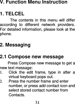 31 V. Function Menu Instruction 1. TELCEL The  contents  in  this  menu  will  differ according  to  different  network  providers. For detailed information, please look at the phone.   2. Messaging   2.1 Compose new message Press Compose new message to get a new text message: 1.  Click  the  edit  frame,  type  in  after  a virtual keyboard pops out. 2.  Press the number frame and enter number, or press add contact icon and select stored contact number from Contacts. 