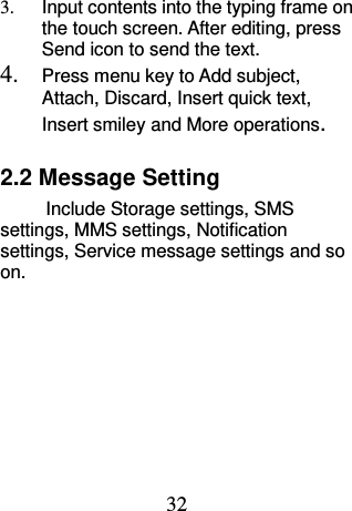 32 3.  Input contents into the typing frame on the touch screen. After editing, press Send icon to send the text. 4. Press menu key to Add subject, Attach, Discard, Insert quick text, Insert smiley and More operations. 2.2 Message Setting         Include Storage settings, SMS settings, MMS settings, Notification settings, Service message settings and so on.     