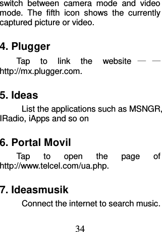 34 switch  between  camera  mode  and  video mode.  The  fifth  icon  shows  the  currently captured picture or video. 4. Plugger Tap  to  link  the  website ——http://mx.plugger.com. 5. Ideas List the applications such as MSNGR, IRadio, iApps and so on 6. Portal Movil Tap  to  open  the  page  of   http://www.telcel.com/ua.php. 7. Ideasmusik Connect the internet to search music. 