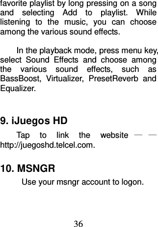 36 favorite playlist by long pressing on a song and  selecting  Add  to  playlist.  While listening  to  the  music,  you  can  choose among the various sound effects.    In the playback mode, press menu key, select  Sound  Effects  and  choose  among the  various  sound  effects,  such  as BassBoost,  Virtualizer,  PresetReverb  and Equalizer.  9. iJuegos HD Tap  to  link  the  website ——http://juegoshd.telcel.com. 10. MSNGR Use your msngr account to logon. 