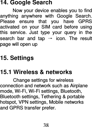 38 14. Google Search Now your device enables you to find anything  anywhere  with  Google  Search. Please  ensure  that  you  have  GPRS activated  on  your  SIM  card  before  using this  service.  Just  type  your  query  in  the search  bar  and  tap  →  icon.  The  result page will open up 15. Settings 15.1 Wireless &amp; networks  Change settings for wireless connection and network such as Airplane mode, Wi-Fi, Wi-Fi settings, Bluetooth, Bluetooth settings, Tethering &amp; portable hotspot, VPN settings, Mobile networks and GPRS transfer prefer. 