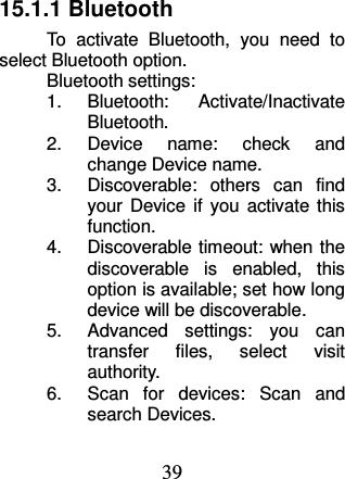 39 15.1.1 Bluetooth To  activate  Bluetooth,  you  need  to select Bluetooth option. Bluetooth settings: 1.  Bluetooth:  Activate/Inactivate Bluetooth. 2.  Device  name:  check  and change Device name. 3.  Discoverable:  others  can  find your  Device  if  you  activate this function. 4.  Discoverable timeout: when the discoverable  is  enabled,  this option is available; set how long device will be discoverable. 5.  Advanced  settings:  you  can transfer  files,  select  visit authority. 6.  Scan  for  devices:  Scan  and search Devices. 