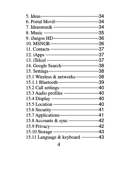 4 5. Ideas -------------------------------------34 6. Portal Movil----------------------------34 7. Ideasmusik -----------------------------34 8. Music -----------------------------------35 9. iJuegos HD -----------------------------36 10. MSNGR -------------------------------36 11. Contacts -------------------------------37 12. iApps ----------------------------------37 13. iTelcel ---------------------------------37 14. Google Search------------------------38 15. Settings --------------------------------38 15.1 Wireless &amp; networks---------------38 15.1.1 Bluetooth --------------------------39 15.2 Call settings -------------------------40 15.3 Audio profiles ----------------------40 15.4 Display ------------------------------40 15.5 Location -----------------------------40 15.6 Security ------------------------------41 15.7 Applications -------------------------41 15.8 Accounts &amp; sync -------------------42 15.9 Privacy -------------------------------42 15.10 Storage -----------------------------43 15.11 Language &amp; keyboard -----------43 
