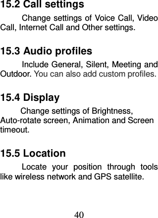 40 15.2 Call settings Change settings of Voice Call, Video Call, Internet Call and Other settings.   15.3 Audio profiles Include General, Silent, Meeting and Outdoor. You can also add custom profiles. 15.4 Display         Change settings of Brightness, Auto-rotate screen, Animation and Screen timeout. 15.5 Location Locate  your  position  through  tools like wireless network and GPS satellite. 