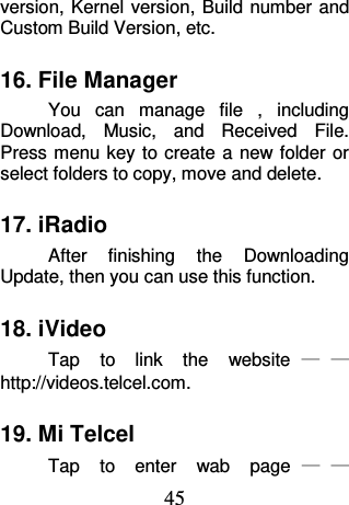 45 version, Kernel version, Build number and Custom Build Version, etc. 16. File Manager You  can  manage  file  ,  including Download,  Music,  and  Received  File. Press menu key to create  a  new folder or select folders to copy, move and delete. 17. iRadio After  finishing  the  Downloading Update, then you can use this function. 18. iVideo Tap  to  link  the  website ——http://videos.telcel.com. 19. Mi Telcel Tap  to  enter  wab  page ——