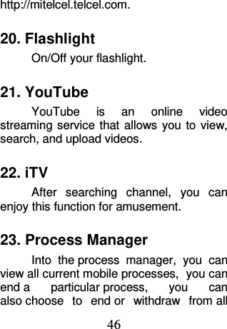 46 http://mitelcel.telcel.com. 20. Flashlight On/Off your flashlight. 21. YouTube YouTube  is  an  online  video streaming service that  allows  you  to view, search, and upload videos. 22. iTV After  searching  channel,  you  can enjoy this function for amusement. 23. Process Manager Into  the process  manager,  you  can view all current mobile processes,  you can end a  particular process,  you  can also choose  to  end or  withdraw  from all 