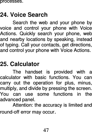 47 processes. 24. Voice Search Search  the  web  and  your  phone  by voice  and  control  your  phone  with  Voice Actions.  Quickly  search  your  phone,  web and nearby locations  by speaking, instead of typing. Call your contacts, get directions, and control your phone with Voice Actions. 25. Calculator The  handset  is  provided  with  a calculator  with  basic  functions.  You  can carry  out  the  operation  for  plus,  minus, multiply, and divide by pressing the screen. You  can  use  some  functions  in  the advanced panel. Attention: the accuracy is limited and round-off error may occur. 