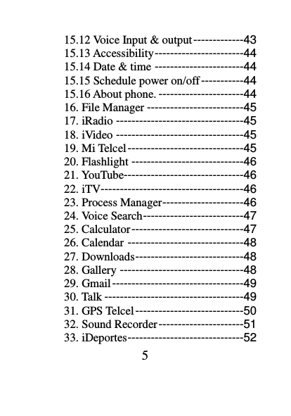 5 15.12 Voice Input &amp; output -------------43 15.13 Accessibility -----------------------44 15.14 Date &amp; time -----------------------44 15.15 Schedule power on/off -----------44 15.16 About phone. ----------------------44 16. File Manager -------------------------45 17. iRadio ---------------------------------45 18. iVideo ---------------------------------45 19. Mi Telcel ------------------------------45 20. Flashlight -----------------------------46 21. YouTube-------------------------------46 22. iTV -------------------------------------46 23. Process Manager ---------------------46 24. Voice Search --------------------------47 25. Calculator -----------------------------47 26. Calendar ------------------------------48 27. Downloads ----------------------------48 28. Gallery --------------------------------48 29. Gmail ----------------------------------49 30. Talk ------------------------------------49 31. GPS Telcel ----------------------------50 32. Sound Recorder ----------------------51 33. iDeportes ------------------------------52 