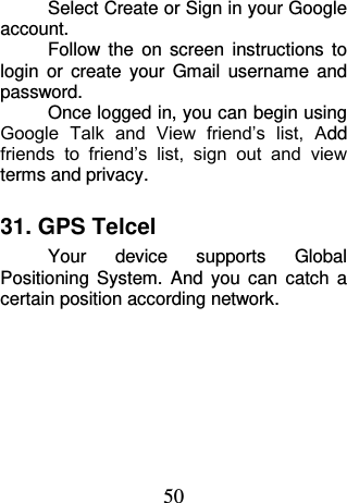 50 Select Create or Sign in your Google account. Follow  the  on  screen  instructions  to login  or  create  your  Gmail  username  and password. Once logged in, you can begin using Google  Talk  and  View  friend’s  list,  Add friends  to  friend’s  list,  sign  out  and  view terms and privacy. 31. GPS Telcel Your  device  supports  Global Positioning  System.  And  you  can  catch  a certain position according network. 