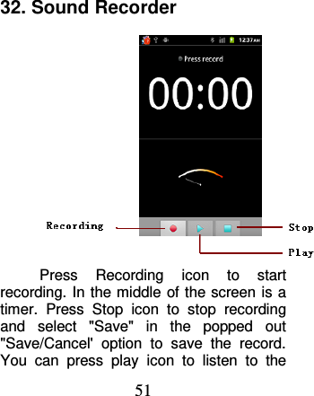 51 32. Sound Recorder  Press  Recording  icon  to  start recording. In  the middle of the screen  is a timer.  Press  Stop  icon  to  stop  recording and  select  &quot;Save&quot;  in  the  popped  out &quot;Save/Cancel&apos;  option  to  save  the  record. You  can  press  play  icon  to  listen  to  the 