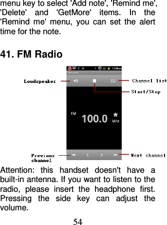 54 menu key to select &apos;Add note&apos;, &apos;Remind me&apos;, &apos;Delete&apos;  and  &apos;GetMore&apos;  items.  In  the &apos;Remind  me&apos;  menu,  you  can  set  the  alert time for the note. 41. FM Radio Attention:  this  handset  doesn&apos;t  have  a built-in antenna. If you want to listen to the radio,  please  insert  the  headphone  first. Pressing  the  side  key  can  adjust  the volume.   