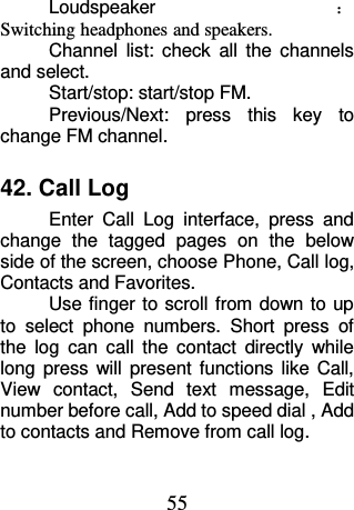 55 Loudspeaker ：Switching headphones and speakers. Channel  list:  check  all  the  channels and select. Start/stop: start/stop FM. Previous/Next:  press  this  key  to change FM channel. 42. Call Log Enter  Call  Log  interface,  press  and change  the  tagged  pages  on  the  below side of the screen, choose Phone, Call log, Contacts and Favorites. Use finger to scroll from down to up to  select  phone  numbers.  Short  press  of the  log  can  call  the  contact  directly  while long  press  will  present  functions  like  Call, View  contact,  Send  text  message,  Edit number before call, Add to speed dial , Add to contacts and Remove from call log. 