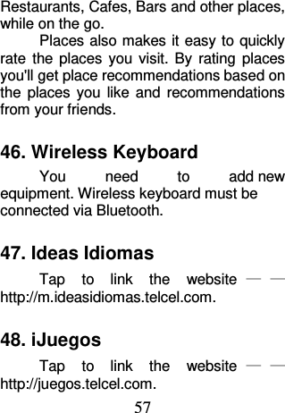 57 Restaurants, Cafes, Bars and other places, while on the go. Places also makes it easy to quickly rate  the  places  you  visit.  By  rating  places you&apos;ll get place recommendations based on the  places  you  like  and  recommendations from your friends. 46. Wireless Keyboard You  need  to  add new equipment. Wireless keyboard must be connected via Bluetooth. 47. Ideas Idiomas Tap  to  link  the  website ——http://m.ideasidiomas.telcel.com. 48. iJuegos Tap  to  link  the  website ——http://juegos.telcel.com. 