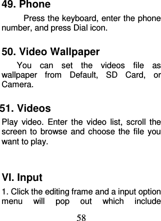 58 49. Phone Press the keyboard, enter the phone number, and press Dial icon. 50. Video Wallpaper     You  can  set  the  videos  file  as wallpaper  from  Default,  SD  Card,  or Camera.   51. Videos Play  video.  Enter  the  video  list,  scroll  the screen to  browse and  choose  the file  you want to play.  VI. Input 1. Click the editing frame and a input option menu  will  pop  out  which  include 