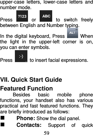 59 upper-case  letters,  lower-case  letters  and number mode. Press   or    to  switch  freely between English and Number typing. In the digital keyboard, Press    When the  light  in  the  upper-left  corner  is  on, you can enter symbols. Press    to insert facial expressions.  VII. Quick Start Guide   Featured Function Besides  basic  mobile  phone functions,  your  handset  also  has  various practical and fast featured functions. They are briefly introduced as follows:  Phone: Show the dial panel.  Contacts: Support  of  quick 
