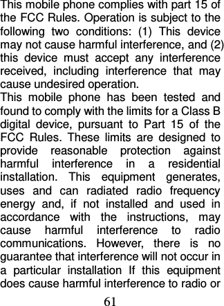 61  This mobile phone complies with part 15 of the FCC Rules. Operation is subject to the following  two  conditions:  (1)  This  device may not cause harmful interference, and (2) this  device  must  accept  any  interference received,  including  interference  that  may cause undesired operation. This  mobile  phone  has  been  tested  and found to comply with the limits for a Class B digital  device,  pursuant  to  Part  15  of  the FCC  Rules.  These  limits  are  designed  to provide  reasonable  protection  against harmful  interference  in  a  residential installation.  This  equipment  generates, uses  and  can  radiated  radio  frequency energy  and,  if  not  installed  and  used  in accordance  with  the  instructions,  may cause  harmful  interference  to  radio communications.  However,  there  is  no guarantee that interference will not occur in a  particular  installation  If  this  equipment does cause harmful interference to radio or 