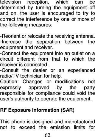 62 television  reception,  which  can  be determined  by  turning  the  equipment  off and  on,  the  user  is  encouraged  to  try  to correct the interference by  one  or more of the following measures:  -Reorient or relocate the receiving antenna. -Increase  the  separation  between  the equipment and receiver. -Connect the equipment into an outlet on a circuit  different  from  that  to  which  the receiver is connected. -Consult  the  dealer  or  an  experienced radio/TV technician for help. Caution:  Changes  or  modifications  not expressly  approved  by  the  party responsible  for  compliance  could  void  the user‘s authority to operate the equipment.  RF Exposure Information (SAR)  This phone is designed and manufactured not  to  exceed  the  emission  limits  for 