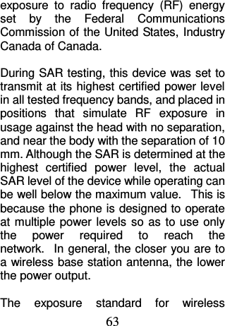 63 exposure  to  radio  frequency  (RF)  energy set  by  the  Federal  Communications Commission of the  United States, Industry Canada of Canada.    During SAR testing, this device was set to transmit at its highest certified power level in all tested frequency bands, and placed in positions  that  simulate  RF  exposure  in usage against the head with no separation, and near the body with the separation of 10 mm. Although the SAR is determined at the highest  certified  power  level,  the  actual SAR level of the device while operating can be well below the maximum value.   This is because the phone is designed to operate at multiple  power levels  so  as to use only the  power  required  to  reach  the network.   In general, the closer you are to a wireless base station antenna, the lower the power output.  The  exposure  standard  for  wireless 