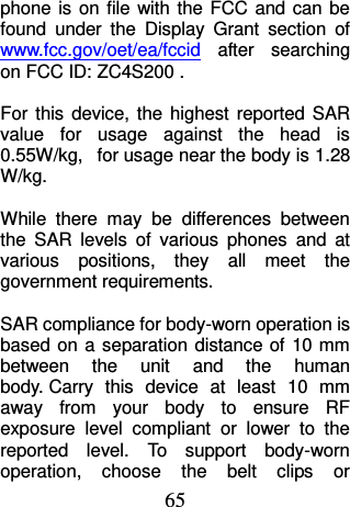 65 phone is  on file with  the FCC  and can  be found  under  the  Display  Grant  section  of www.fcc.gov/oet/ea/fccid  after  searching on FCC ID: ZC4S200 .  For  this  device,  the highest  reported  SAR value  for  usage  against  the  head  is 0.55W/kg,   for usage near the body is 1.28 W/kg.  While  there  may  be  differences  between the  SAR  levels  of  various  phones  and  at various  positions,  they  all  meet  the government requirements.  SAR compliance for body-worn operation is based on a  separation distance of 10 mm between  the  unit  and  the  human body. Carry  this  device  at  least  10  mm away  from  your  body  to  ensure  RF exposure  level  compliant  or  lower  to  the reported  level.  To  support  body-worn operation,  choose  the  belt  clips  or 